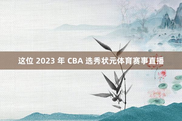 这位 2023 年 CBA 选秀状元体育赛事直播