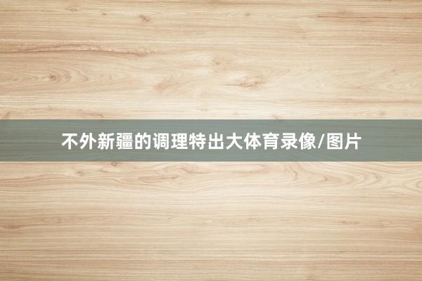 不外新疆的调理特出大体育录像/图片